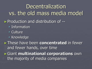 Decentralization
  vs. the old mass media model
► Production   and distribution of --
   Information
   Culture
   Knowledge
► These have been concentrated in fewer
  and fewer hands, over time
► Giant multinational corporations own
  the majority of media companies
 