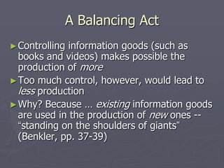 A Balancing Act
► Controllinginformation goods (such as
  books and videos) makes possible the
  production of more
► Too much control, however, would lead to
  less production
► Why? Because … existing information goods
  are used in the production of new ones --
  “standing on the shoulders of giants”
  (Benkler, pp. 37-39)
 