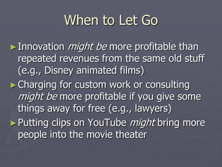 When to Let Go
► Innovation   might be more profitable than
  repeated revenues from the same old stuff
  (e.g., Disney animated films)
► Charging for custom work or consulting
  might be more profitable if you give some
  things away for free (e.g., lawyers)
► Putting clips on YouTube might bring more
  people into the movie theater
 