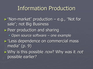 Information Production
► “Non-market”   production – e.g., “Not for
  sale”; not Big Business
► Peer production and sharing
   Open source software – one example
► “Less dependence on commercial mass
  media” (p. 9)
► Why is this possible now? Why was it not
  possible earlier?
 