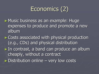 Economics (2)
► Music  business as an example: Huge
  expenses to produce and promote a new
  album
► Costs associated with physical production
  (e.g., CDs) and physical distribution
► In contrast, a band can produce an album
  cheaply, without a contract
► Distribution online – very low costs
 