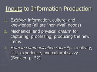 Inputs to Information Production
1.   Existing information, culture, and
     knowledge (all are “non-rival” goods)
2.   Mechanical and physical means for
     capturing, processing, producing the new
     items
3.   Human communicative capacity: creativity,
     skill, experience, and cultural savvy
     (Benkler, p. 52)
 