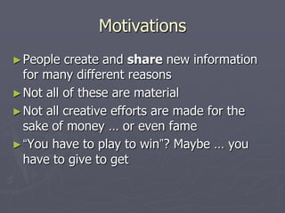 Motivations
► People  create and share new information
  for many different reasons
► Not all of these are material
► Not all creative efforts are made for the
  sake of money … or even fame
► “You have to play to win”? Maybe … you
  have to give to get
 