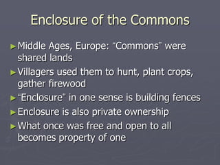Enclosure of the Commons
► Middle  Ages, Europe: “Commons” were
  shared lands
► Villagers used them to hunt, plant crops,
  gather firewood
► “Enclosure” in one sense is building fences
► Enclosure is also private ownership
► What once was free and open to all
  becomes property of one
 