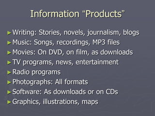 Information “Products”
► Writing:Stories, novels, journalism, blogs
► Music: Songs, recordings, MP3 files
► Movies: On DVD, on film, as downloads
► TV programs, news, entertainment
► Radio programs
► Photographs: All formats
► Software: As downloads or on CDs
► Graphics, illustrations, maps
 