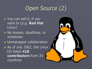 Open Source (2)
► You  can sell it, if you
  want to (e.g. Red Hat
  Linux)
► No bosses, deadlines, or
  schedules
► Unmanaged collaboration
► As of July 2002, the Linux
  OS listed 418
  contributors from 35
  countries
 
