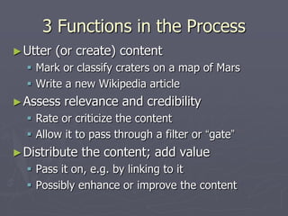 3 Functions in the Process
► Utter   (or create) content
   Mark or classify craters on a map of Mars
   Write a new Wikipedia article
► Assess   relevance and credibility
   Rate or criticize the content
   Allow it to pass through a filter or “gate”
► Distribute   the content; add value
   Pass it on, e.g. by linking to it
   Possibly enhance or improve the content
 