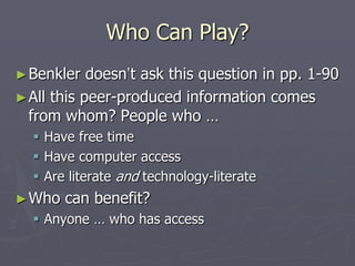 Who Can Play?
► Benkler   doesn’t ask this question in pp. 1-90
► All this peer-produced information comes
  from whom? People who …
   Have free time
   Have computer access
   Are literate and technology-literate
► Who   can benefit?
   Anyone … who has access
 