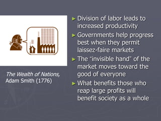 ► Division of labor leads to
                           increased productivity
                         ► Governments help progress
                           best when they permit
                           laissez-faire markets
                         ► The “invisible hand” of the
                           market moves toward the
The Wealth of Nations,     good of everyone
Adam Smith (1776)
                         ► What benefits those who
                           reap large profits will
                           benefit society as a whole
 