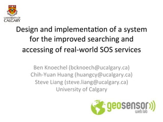 Design	
  and	
  implementa.on	
  of	
  a	
  system	
  
    for	
  the	
  improved	
  searching	
  and	
  
 accessing	
  of	
  real-­‐world	
  SOS	
  services	
  
                             	
  
       Ben	
  Knoechel	
  (bcknoech@ucalgary.ca)	
  
      Chih-­‐Yuan	
  Huang	
  (huangcy@ucalgary.ca)	
  
       Steve	
  Liang	
  (steve.liang@ucalgary.ca)	
  
                   University	
  of	
  Calgary	
  
                                	
  
 