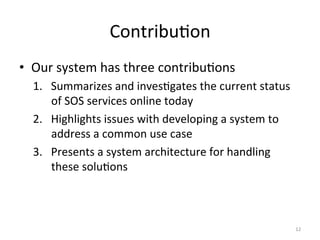 Contribu.on	
  
•  Our	
  system	
  has	
  three	
  contribu.ons	
  
   1.  Summarizes	
  and	
  inves.gates	
  the	
  current	
  status	
  
       of	
  SOS	
  services	
  online	
  today	
  
   2.  Highlights	
  issues	
  with	
  developing	
  a	
  system	
  to	
  
       address	
  a	
  common	
  use	
  case	
  
   3.  Presents	
  a	
  system	
  architecture	
  for	
  handling	
  
       these	
  solu.ons	
  



                                                                             12	
  
 