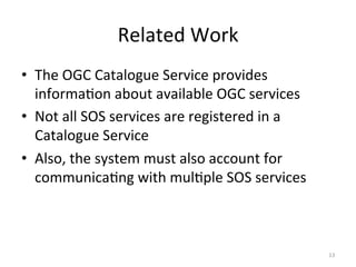 Related	
  Work	
  
•  The	
  OGC	
  Catalogue	
  Service	
  provides	
  
   informa.on	
  about	
  available	
  OGC	
  services	
  
•  Not	
  all	
  SOS	
  services	
  are	
  registered	
  in	
  a	
  
   Catalogue	
  Service	
  
•  Also,	
  the	
  system	
  must	
  also	
  account	
  for	
  
   communica.ng	
  with	
  mul.ple	
  SOS	
  services	
  



                                                                       13	
  
 
