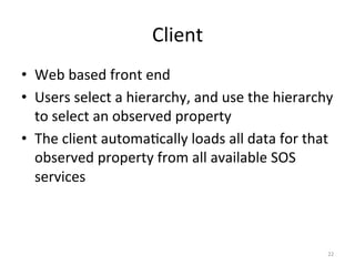 Client	
  
•  Web	
  based	
  front	
  end	
  
•  Users	
  select	
  a	
  hierarchy,	
  and	
  use	
  the	
  hierarchy	
  
   to	
  select	
  an	
  observed	
  property	
  
•  The	
  client	
  automa.cally	
  loads	
  all	
  data	
  for	
  that	
  
   observed	
  property	
  from	
  all	
  available	
  SOS	
  
   services	
  



                                                                        22	
  
 