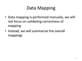 Data	
  Mapping	
  
•  Data	
  mapping	
  is	
  performed	
  manually,	
  we	
  will	
  
   not	
  focus	
  on	
  valida.ng	
  correctness	
  of	
  
   mapping	
  
•  Instead,	
  we	
  will	
  summarize	
  the	
  overall	
  
   mappings	
  




                                                                   25	
  
 