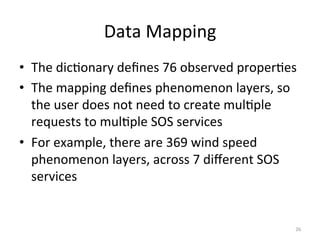 Data	
  Mapping	
  
•  The	
  dic.onary	
  deﬁnes	
  76	
  observed	
  proper.es	
  
•  The	
  mapping	
  deﬁnes	
  phenomenon	
  layers,	
  so	
  
   the	
  user	
  does	
  not	
  need	
  to	
  create	
  mul.ple	
  
   requests	
  to	
  mul.ple	
  SOS	
  services	
  
•  For	
  example,	
  there	
  are	
  369	
  wind	
  speed	
  
   phenomenon	
  layers,	
  across	
  7	
  diﬀerent	
  SOS	
  
   services	
  


                                                                  26	
  
 