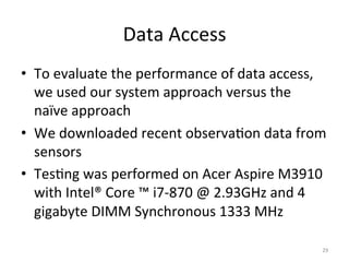 Data	
  Access	
  
•  To	
  evaluate	
  the	
  performance	
  of	
  data	
  access,	
  
   we	
  used	
  our	
  system	
  approach	
  versus	
  the	
  
   naïve	
  approach	
  
•  We	
  downloaded	
  recent	
  observa.on	
  data	
  from	
  
   sensors	
  
•  Tes.ng	
  was	
  performed	
  on	
  Acer	
  Aspire	
  M3910	
  
   with	
  Intel®	
  Core	
  ™	
  i7-­‐870	
  @	
  2.93GHz	
  and	
  4	
  
   gigabyte	
  DIMM	
  Synchronous	
  1333	
  MHz	
  

                                                                        29	
  
 