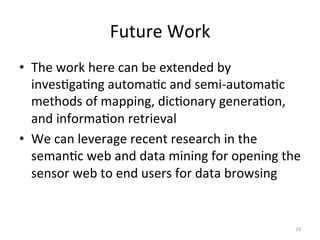 Future	
  Work	
  
•  The	
  work	
  here	
  can	
  be	
  extended	
  by	
  
   inves.ga.ng	
  automa.c	
  and	
  semi-­‐automa.c	
  
   methods	
  of	
  mapping,	
  dic.onary	
  genera.on,	
  
   and	
  informa.on	
  retrieval	
  
•  We	
  can	
  leverage	
  recent	
  research	
  in	
  the	
  
   seman.c	
  web	
  and	
  data	
  mining	
  for	
  opening	
  the	
  
   sensor	
  web	
  to	
  end	
  users	
  for	
  data	
  browsing	
  


                                                                    33	
  
 
