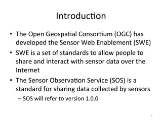 Introduc.on	
  
•  The	
  Open	
  Geospa.al	
  Consor.um	
  (OGC)	
  has	
  
   developed	
  the	
  Sensor	
  Web	
  Enablement	
  (SWE)	
  
•  SWE	
  is	
  a	
  set	
  of	
  standards	
  to	
  allow	
  people	
  to	
  
   share	
  and	
  interact	
  with	
  sensor	
  data	
  over	
  the	
  
   Internet	
  
•  The	
  Sensor	
  Observa.on	
  Service	
  (SOS)	
  is	
  a	
  
   standard	
  for	
  sharing	
  data	
  collected	
  by	
  sensors	
  
    –  SOS	
  will	
  refer	
  to	
  version	
  1.0.0	
  

                                                                             4	
  
 