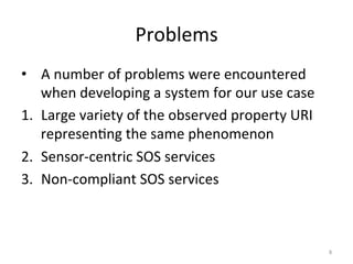 Problems	
  
•  A	
  number	
  of	
  problems	
  were	
  encountered	
  
    when	
  developing	
  a	
  system	
  for	
  our	
  use	
  case	
  
1.  Large	
  variety	
  of	
  the	
  observed	
  property	
  URI	
  
    represen.ng	
  the	
  same	
  phenomenon	
  
2.  Sensor-­‐centric	
  SOS	
  services	
  
3.  Non-­‐compliant	
  SOS	
  services	
  



                                                                         8	
  
 