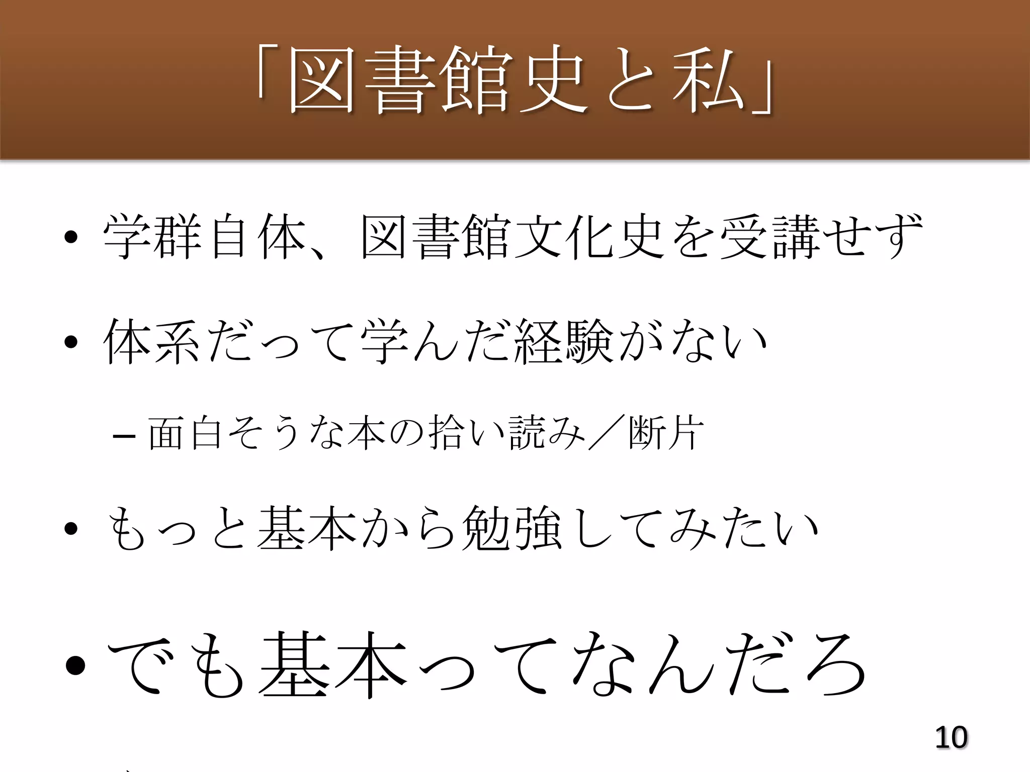 「図書館史と私」
• 学群自体、図書館文化史を受講せず

• 体系だって学んだ経験がない
 – 面白そうな本の拾い読み／断片

• もっと基本から勉強してみたい

• でも基本ってなんだろ
                     10
 