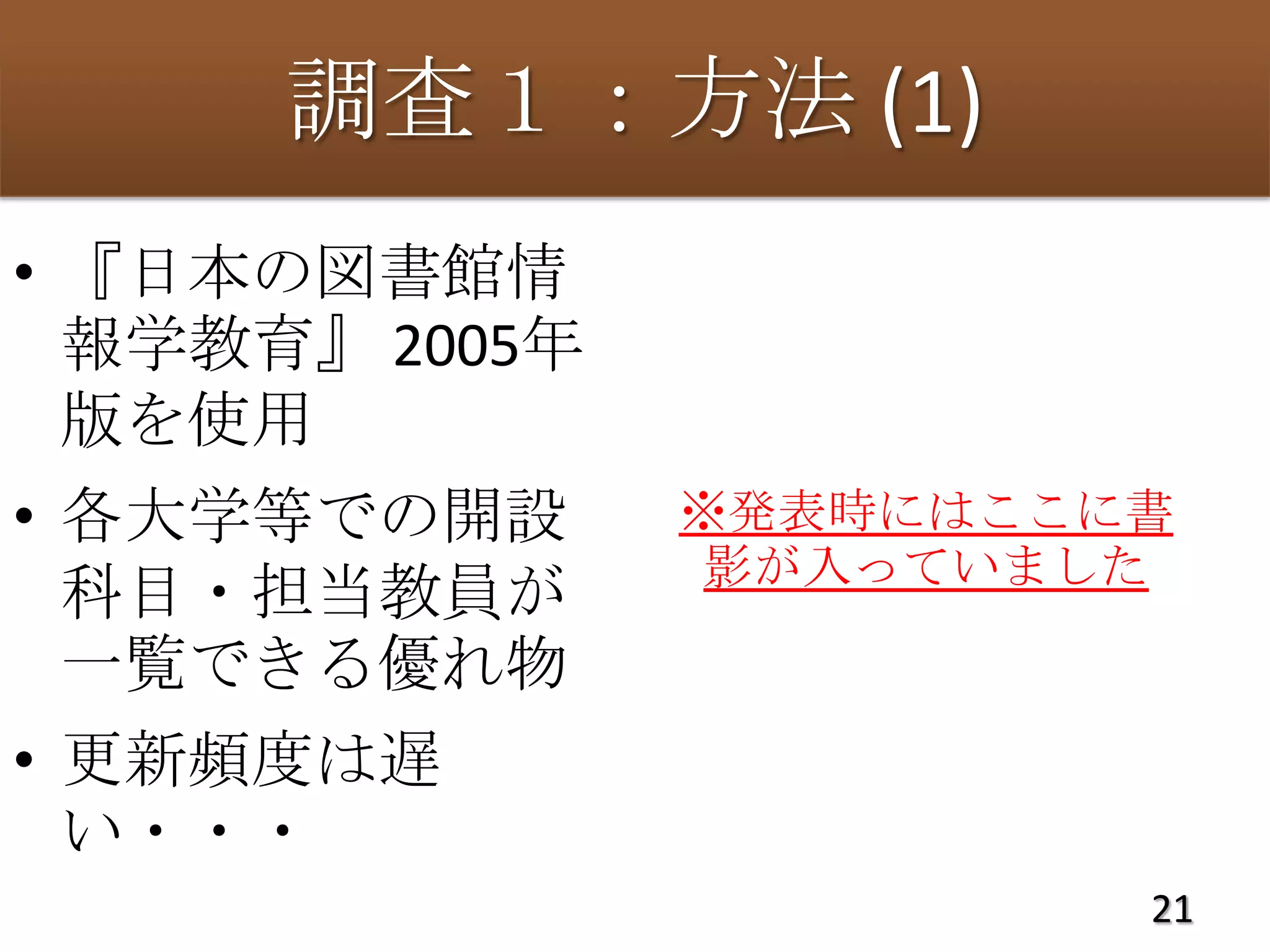 調査１：方法 (1)
• 『日本の図書館情
  報学教育』 2005年
  版を使用
• 各大学等での開設      ※発表時にはここに書
                 影が入っていました
  科目・担当教員が
  一覧できる優れ物
• 更新頻度は遅
  い・・・
                         21
 