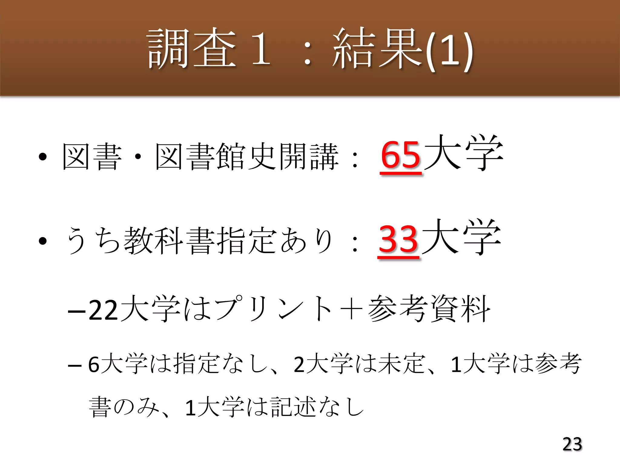 調査１：結果(1)

• 図書・図書館史開講：    65大学

• うち教科書指定あり： 33大学

 –22大学はプリント＋参考資料
 – 6大学は指定なし、2大学は未定、1大学は参考
 書のみ、1大学は記述なし
                        23
 
