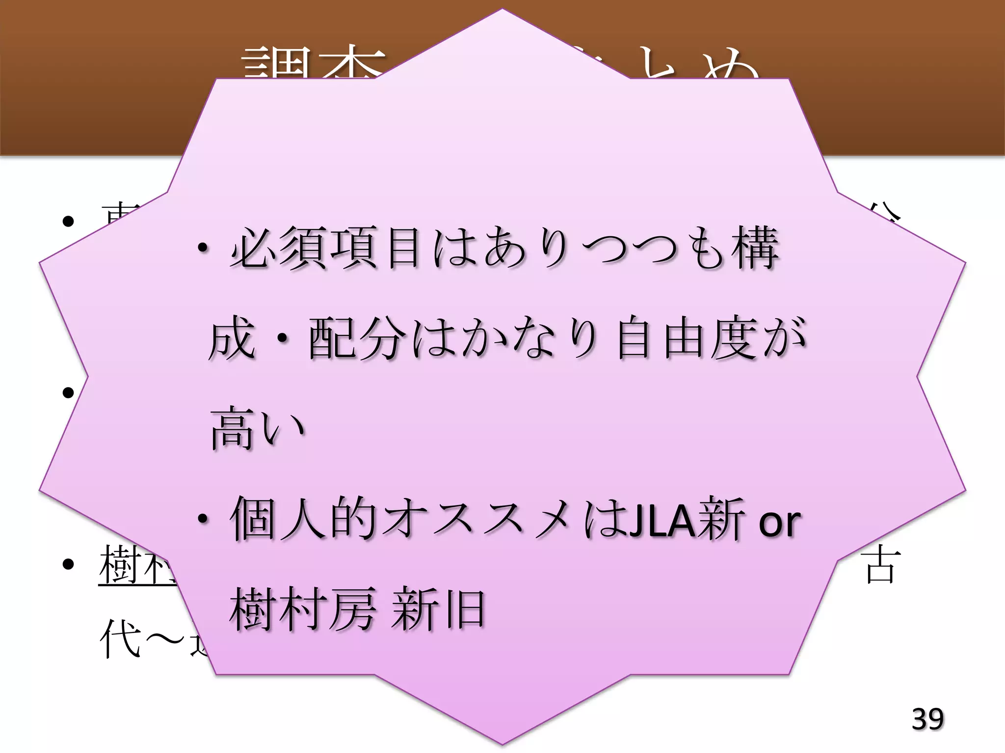 調査２：まとめ
• 東京書籍：日本と西洋、時代は均等配分
   ・必須項目はありつつも構
• JLA旧版：日本近現代中心
    成・配分はかなり自由度が
• JLA新版：メディア史と日本近現代史中心
    高い
• 樹村房旧版：西洋図書館史中心
   ・個人的オススメはJLA新 or
• 樹村房新版：より多くの地域を含む、古
    樹村房 新旧
 代～近世＞近現代史
                       39
 