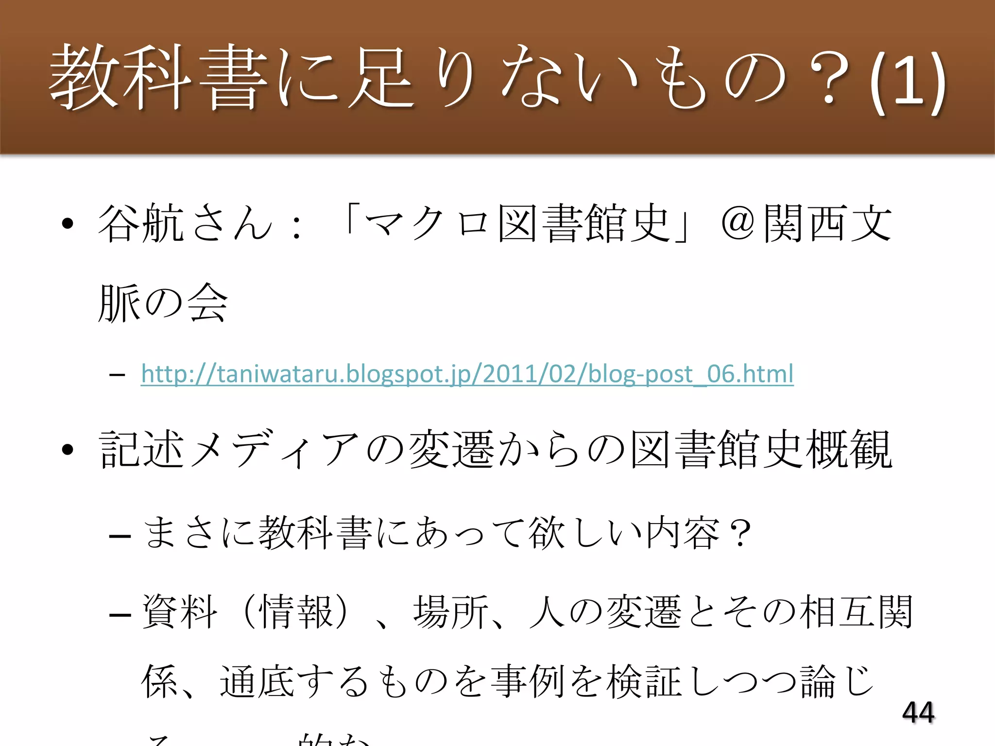 教科書に足りないもの？(1)
• 谷航さん：「マクロ図書館史」＠関西文
脈の会
 – http://taniwataru.blogspot.jp/2011/02/blog-post_06.html

• 記述メディアの変遷からの図書館史概観
 – まさに教科書にあって欲しい内容？

 – 資料（情報）、場所、人の変遷とその相互関
   係、通底するものを事例を検証しつつ論じ
                                                             44
 