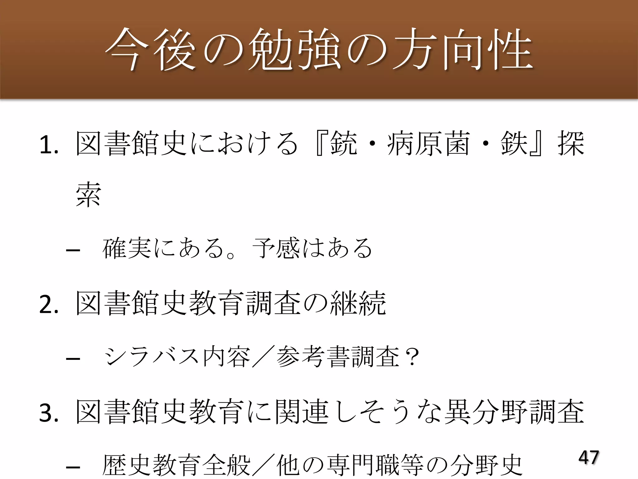 今後の勉強の方向性
1. 図書館史における『銃・病原菌・鉄』探
 索
 – 確実にある。予感はある

2. 図書館史教育調査の継続
 – シラバス内容／参考書調査？

3. 図書館史教育に関連しそうな異分野調査
 – 歴史教育全般／他の専門職等の分野史   47
 