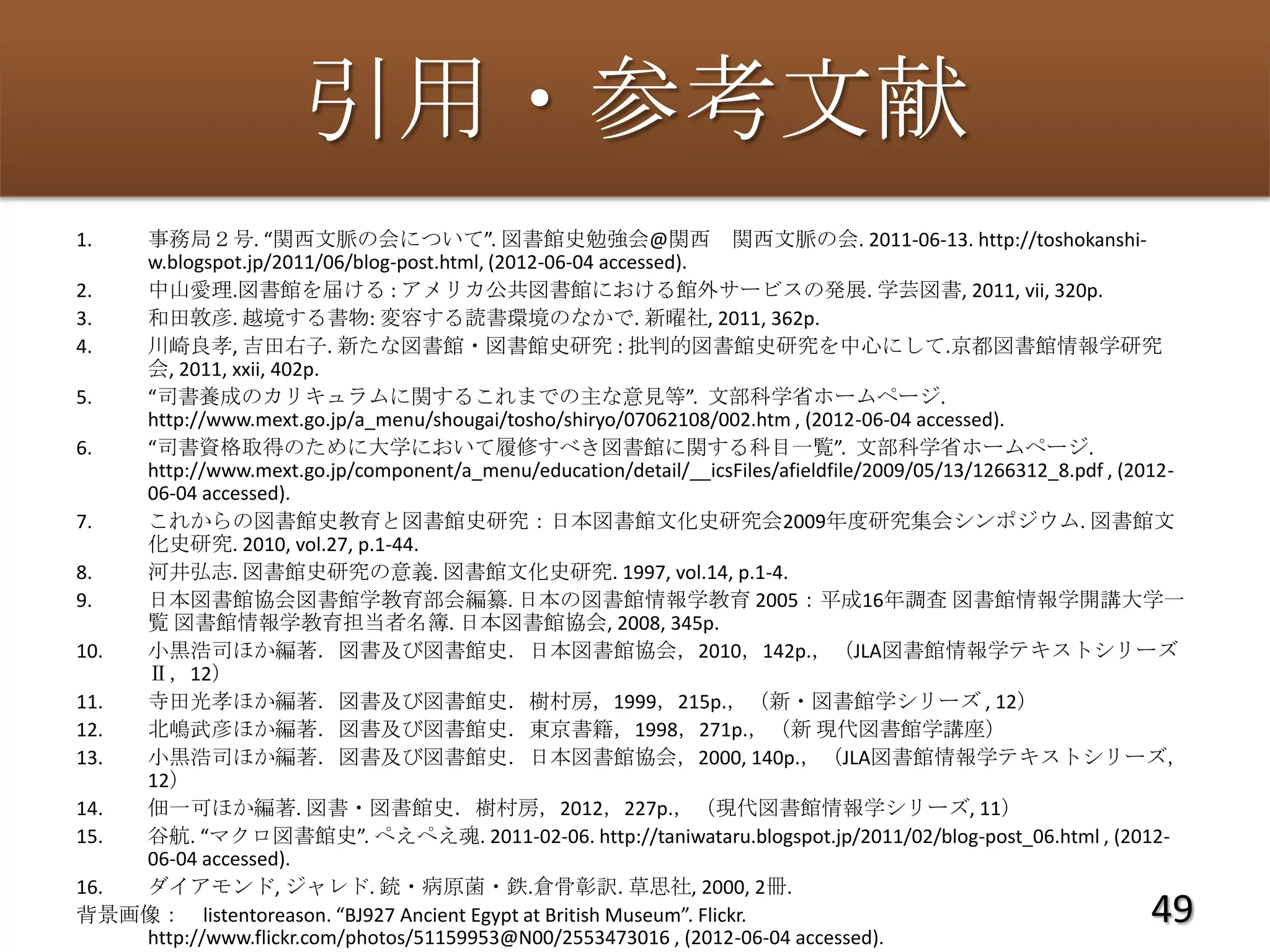 引用・参考文献
1.  事務局２号. “関西文脈の会について”. 図書館史勉強会@関西 関西文脈の会. 2011-06-13. http://toshokanshi-
    w.blogspot.jp/2011/06/blog-post.html, (2012-06-04 accessed).
2.  中山愛理.図書館を届ける : アメリカ公共図書館における館外サービスの発展. 学芸図書, 2011, vii, 320p.
3.  和田敦彦. 越境する書物: 変容する読書環境のなかで. 新曜社, 2011, 362p.
4.  川崎良孝, 吉田右子. 新たな図書館・図書館史研究 : 批判的図書館史研究を中心にして.京都図書館情報学研究
    会, 2011, xxii, 402p.
5.  “司書養成のカリキュラムに関するこれまでの主な意見等”. 文部科学省ホームページ.
    http://www.mext.go.jp/a_menu/shougai/tosho/shiryo/07062108/002.htm , (2012-06-04 accessed).
6.  “司書資格取得のために大学において履修すべき図書館に関する科目一覧”. 文部科学省ホームページ.
    http://www.mext.go.jp/component/a_menu/education/detail/__icsFiles/afieldfile/2009/05/13/1266312_8.pdf , (2012-
    06-04 accessed).
7.  これからの図書館史教育と図書館史研究：日本図書館文化史研究会2009年度研究集会シンポジウム. 図書館文
    化史研究. 2010, vol.27, p.1-44.
8.  河井弘志. 図書館史研究の意義. 図書館文化史研究. 1997, vol.14, p.1-4.
9.  日本図書館協会図書館学教育部会編纂. 日本の図書館情報学教育 2005：平成16年調査 図書館情報学開講大学一
    覧 図書館情報学教育担当者名簿. 日本図書館協会, 2008, 345p.
10. 小黒浩司ほか編著．図書及び図書館史．日本図書館協会，2010，142p.，（JLA図書館情報学テキストシリーズ
    Ⅱ，12）
11. 寺田光孝ほか編著．図書及び図書館史．樹村房，1999，215p.，（新・図書館学シリーズ , 12）
12. 北嶋武彦ほか編著．図書及び図書館史．東京書籍，1998，271p.，（新 現代図書館学講座）
13. 小黒浩司ほか編著．図書及び図書館史．日本図書館協会，2000, 140p.，（JLA図書館情報学テキストシリーズ，
    12）
14. 佃一可ほか編著. 図書・図書館史．樹村房，2012，227p.，（現代図書館情報学シリーズ, 11）
15. 谷航. “マクロ図書館史”. ぺえぺえ魂. 2011-02-06. http://taniwataru.blogspot.jp/2011/02/blog-post_06.html , (2012-
    06-04 accessed).
16. ダイアモンド, ジャレド. 銃・病原菌・鉄.倉骨彰訳. 草思社, 2000, 2冊.
背景画像： listentoreason. “BJ927 Ancient Egypt at British Museum”. Flickr.                                         49
    http://www.flickr.com/photos/51159953@N00/2553473016 , (2012-06-04 accessed).
 
