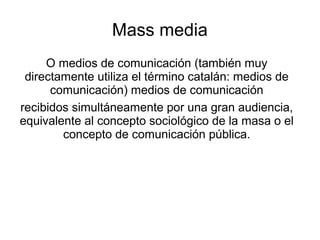 Mass media
     O medios de comunicación (también muy
 directamente utiliza el término catalán: medios de
      comunicación) medios de comunicación
recibidos simultáneamente por una gran audiencia,
equivalente al concepto sociológico de la masa o el
        concepto de comunicación pública.
 
