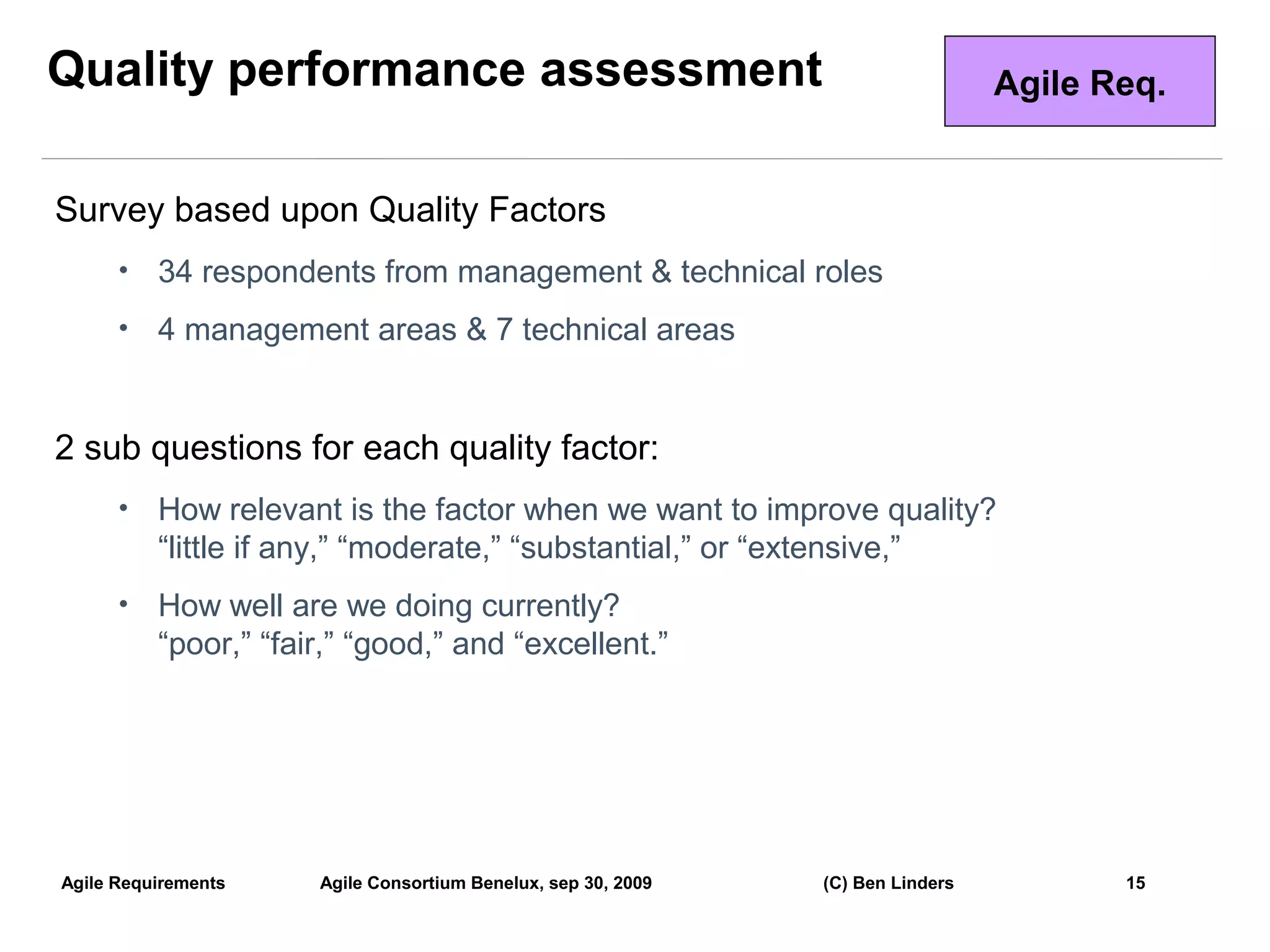 Quality performance assessment                                                   Agile Req.


Survey based upon Quality Factors
      •   34 respondents from management & technical roles
      •   4 management areas & 7 technical areas


2 sub questions for each quality factor:
      •   How relevant is the factor when we want to improve quality?
          “little if any,” “moderate,” “substantial,” or “extensive,”
      •   How well are we doing currently?
          “poor,” “fair,” “good,” and “excellent.”




Agile Requirements    Agile Consortium Benelux, sep 30, 2009   (C) Ben Linders          15
                                                                                              15
 