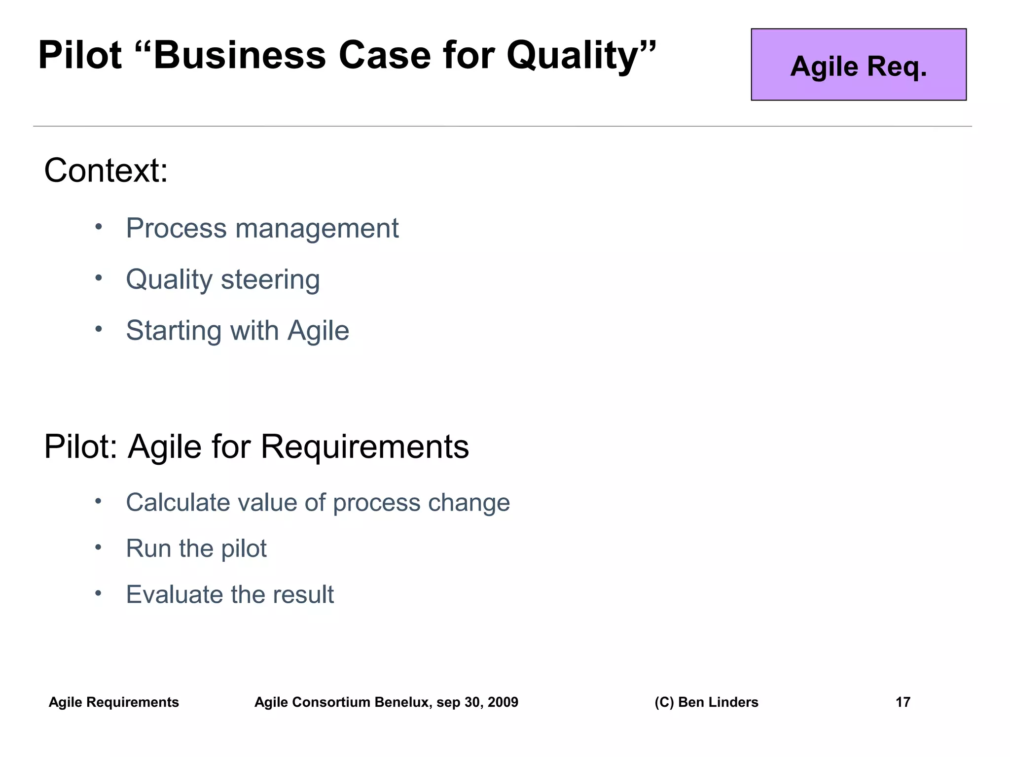 Pilot “Business Case for Quality”                                               Agile Req.


Context:
      • Process management

      • Quality steering

      • Starting with Agile



Pilot: Agile for Requirements
      •   Calculate value of process change
      •   Run the pilot
      •   Evaluate the result



Agile Requirements   Agile Consortium Benelux, sep 30, 2009   (C) Ben Linders          17
                                                                                             17
 