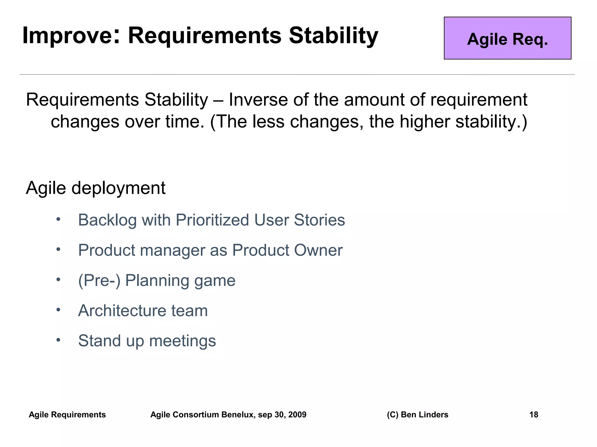 Improve: Requirements Stability                                                 Agile Req.


Requirements Stability – Inverse of the amount of requirement
  changes over time. (The less changes, the higher stability.)


Agile deployment
      •    Backlog with Prioritized User Stories
      •    Product manager as Product Owner
      •    (Pre-) Planning game
      •    Architecture team
      •    Stand up meetings



Agile Requirements   Agile Consortium Benelux, sep 30, 2009   (C) Ben Linders          18
                                                                                             18
 