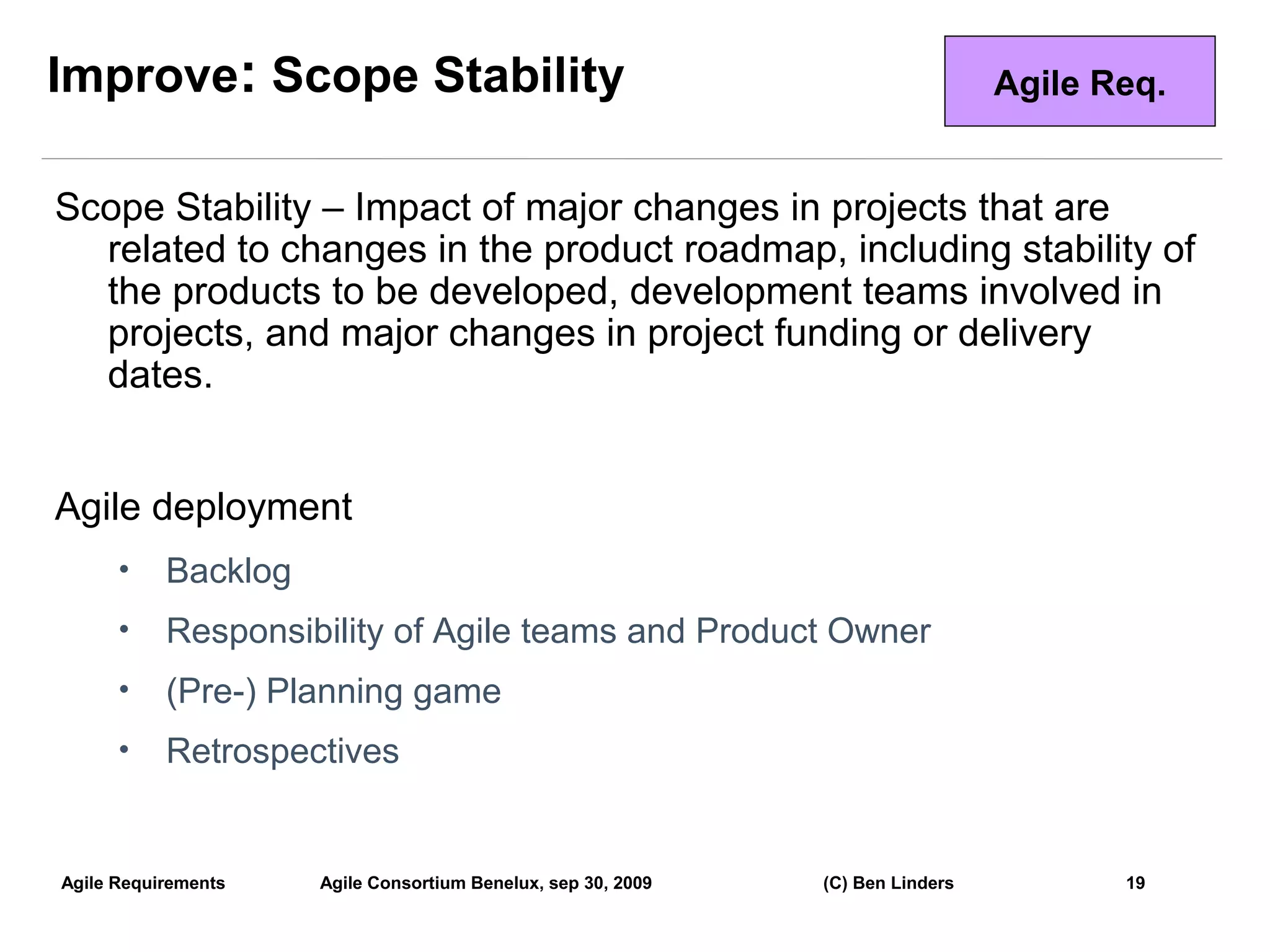 Improve: Scope Stability                                                        Agile Req.


Scope Stability – Impact of major changes in projects that are
  related to changes in the product roadmap, including stability of
  the products to be developed, development teams involved in
  projects, and major changes in project funding or delivery
  dates.


Agile deployment
      •    Backlog
      •    Responsibility of Agile teams and Product Owner
      •    (Pre-) Planning game
      •    Retrospectives


Agile Requirements   Agile Consortium Benelux, sep 30, 2009   (C) Ben Linders          19
                                                                                             19
 