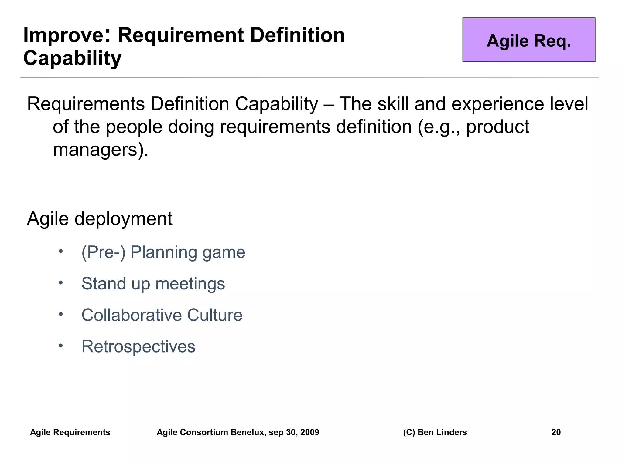 Improve: Requirement Definition                                                 Agile Req.
Capability

Requirements Definition Capability – The skill and experience level
  of the people doing requirements definition (e.g., product
  managers).


Agile deployment
      •    (Pre-) Planning game
      •    Stand up meetings
      •    Collaborative Culture
      •    Retrospectives



Agile Requirements   Agile Consortium Benelux, sep 30, 2009   (C) Ben Linders          20
                                                                                             20
 