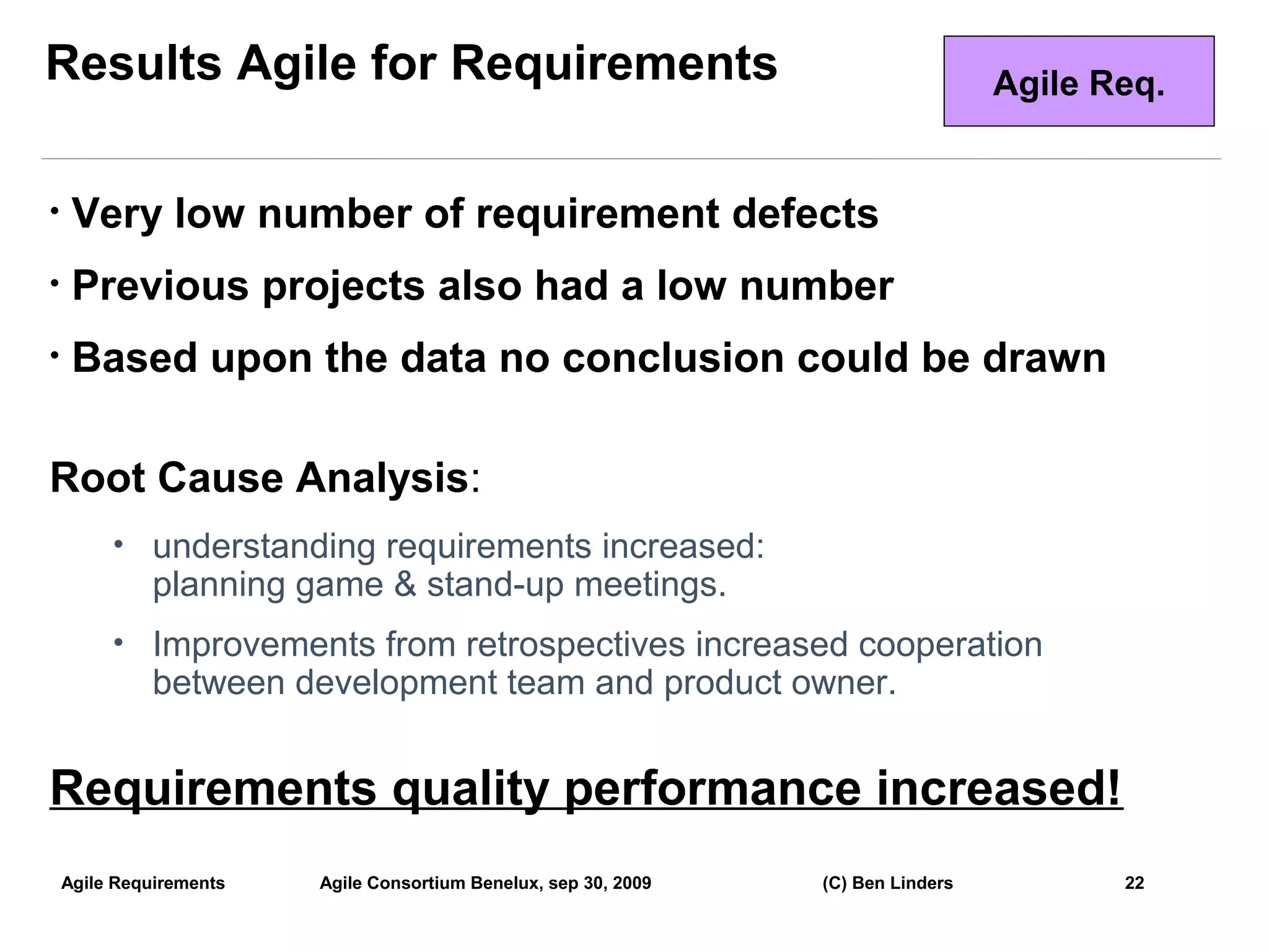 Results Agile for Requirements                                                      Agile Req.


•    Very low number of requirement defects
•    Previous projects also had a low number
•    Based upon the data no conclusion could be drawn

Root Cause Analysis:
         • understanding requirements increased:
              planning game & stand-up meetings.
         • Improvements from retrospectives increased cooperation
              between development team and product owner.


Requirements quality performance increased!
    Agile Requirements   Agile Consortium Benelux, sep 30, 2009   (C) Ben Linders          22
                                                                                                 22
 