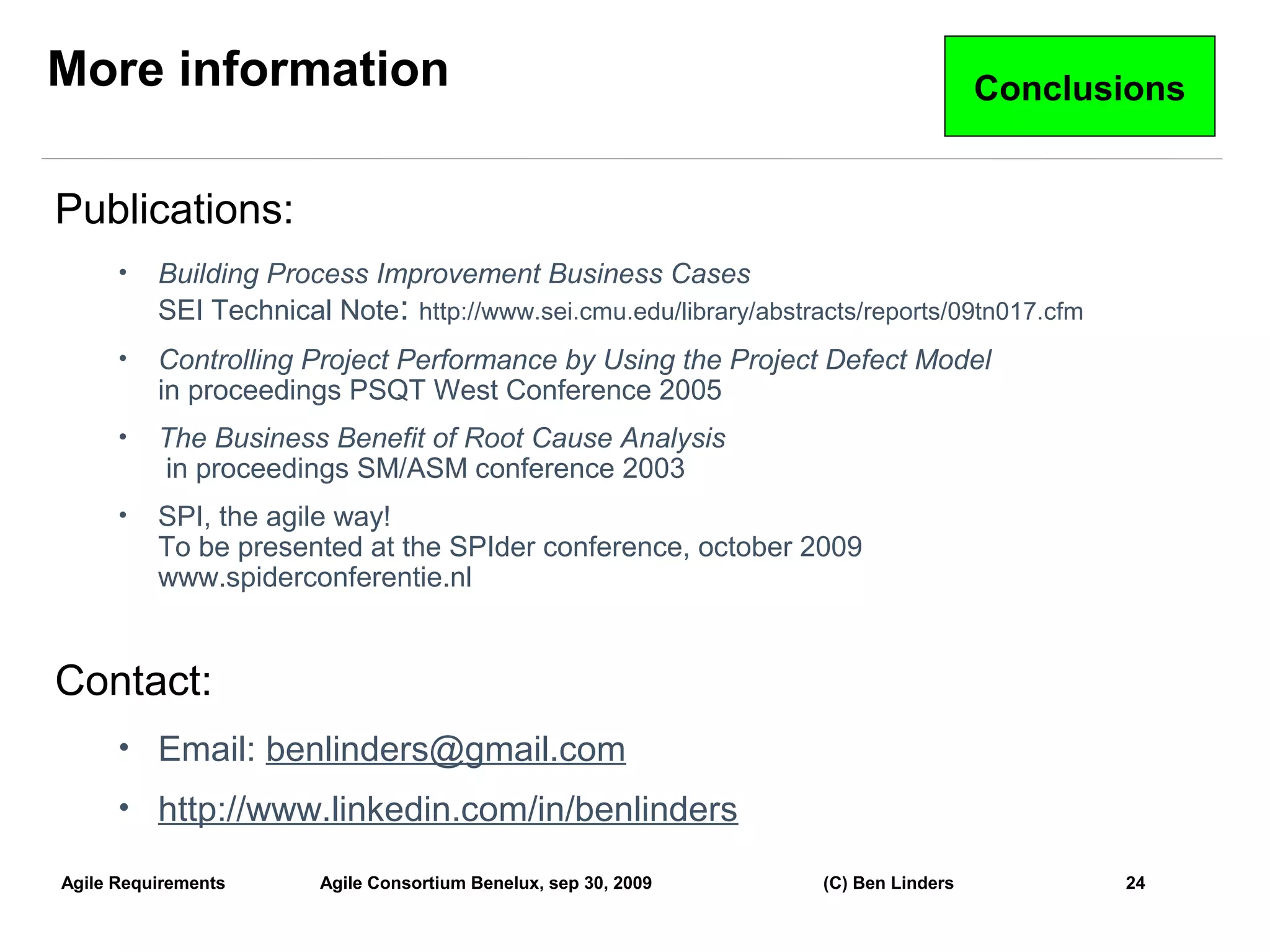 More information                                                                     Conclusions


Publications:
      •   Building Process Improvement Business Cases
          SEI Technical Note: http://www.sei.cmu.edu/library/abstracts/reports/09tn017.cfm
      •   Controlling Project Performance by Using the Project Defect Model
          in proceedings PSQT West Conference 2005
      •   The Business Benefit of Root Cause Analysis
          in proceedings SM/ASM conference 2003
      •   SPI, the agile way!
          To be presented at the SPIder conference, october 2009
          www.spiderconferentie.nl


Contact:
      • Email: benlinders@gmail.com
      • http://www.linkedin.com/in/benlinders

Agile Requirements     Agile Consortium Benelux, sep 30, 2009      (C) Ben Linders           24
                                                                                                   24
 