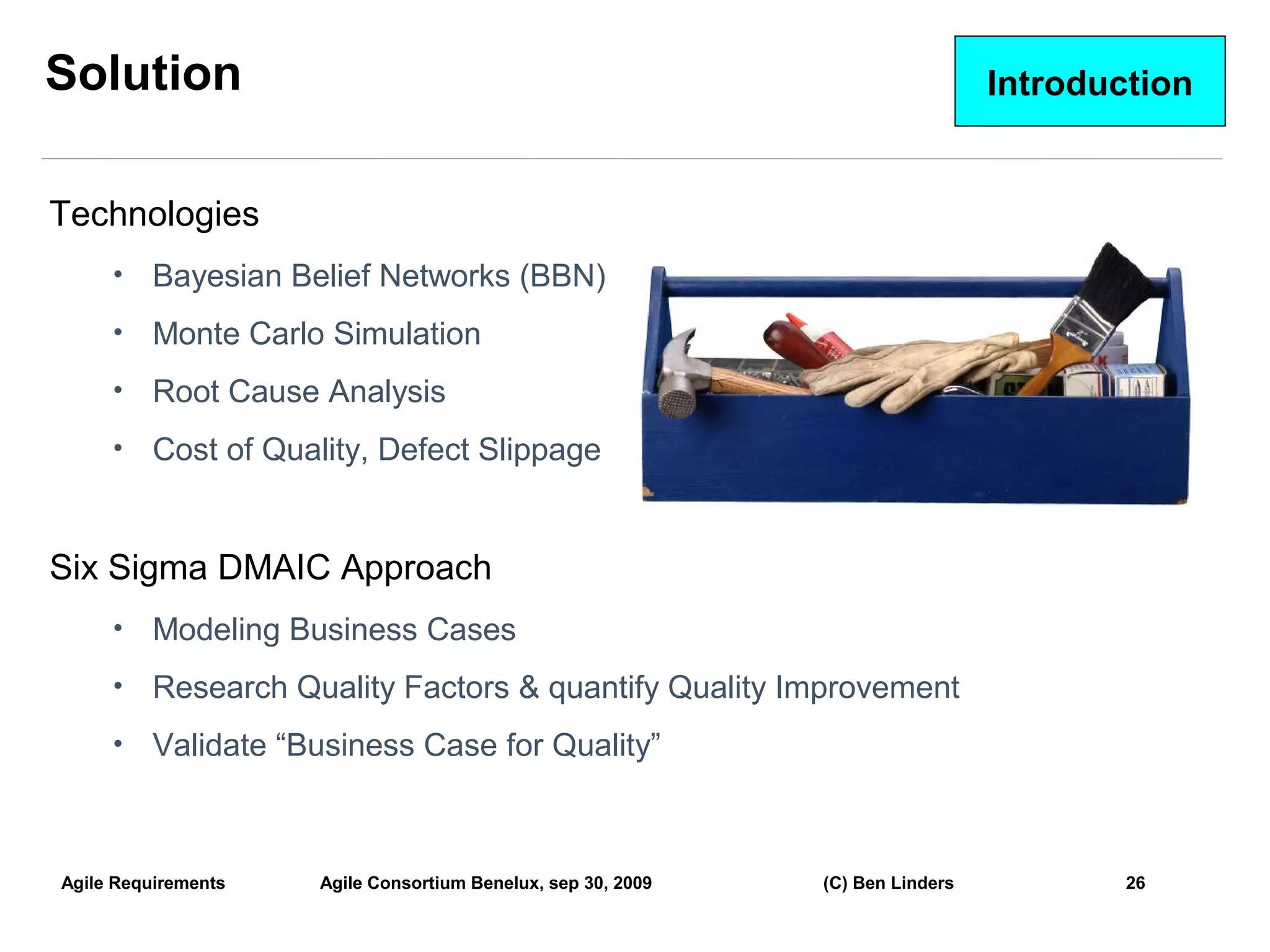 Solution                                                                        Introduction


Technologies
     •    Bayesian Belief Networks (BBN)
     •    Monte Carlo Simulation
     •    Root Cause Analysis
     •    Cost of Quality, Defect Slippage


Six Sigma DMAIC Approach
     •    Modeling Business Cases
     •    Research Quality Factors & quantify Quality Improvement
     •    Validate “Business Case for Quality”



Agile Requirements   Agile Consortium Benelux, sep 30, 2009   (C) Ben Linders           26
                                                                                               26
 