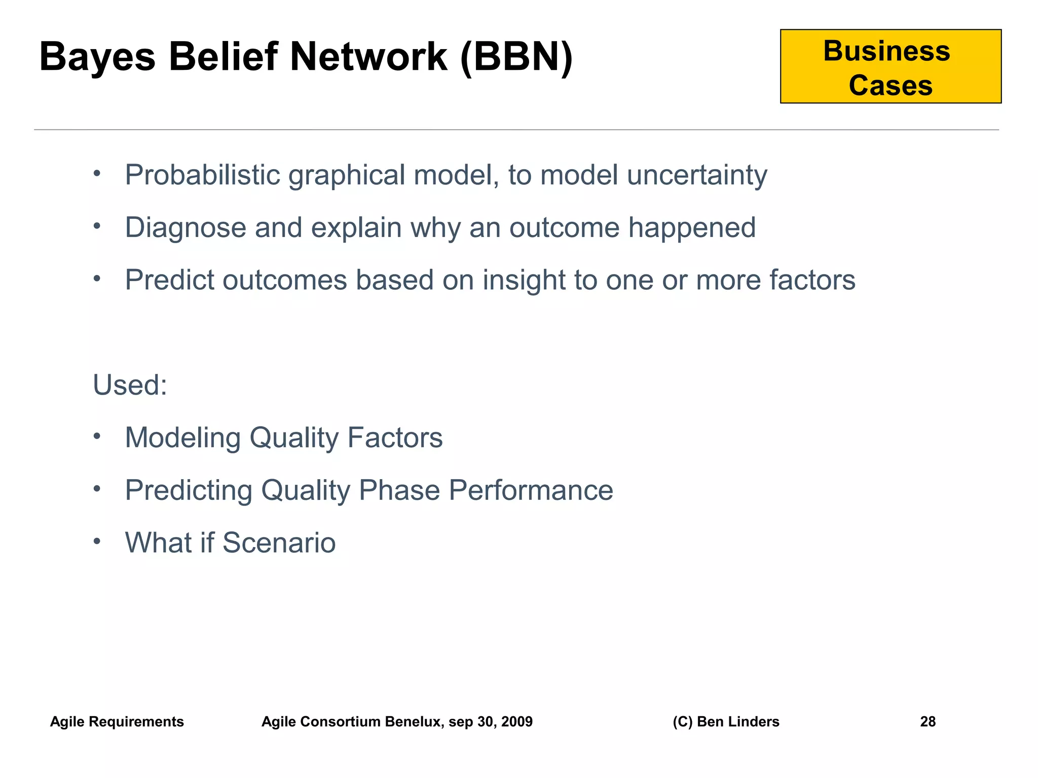 Bayes Belief Network (BBN)                                                      Business
                                                                                 Cases


     • Probabilistic graphical model, to model uncertainty

     • Diagnose and explain why an outcome happened

     • Predict outcomes based on insight to one or more factors



     Used:
     • Modeling Quality Factors

     • Predicting Quality Phase Performance

     • What if Scenario




Agile Requirements   Agile Consortium Benelux, sep 30, 2009   (C) Ben Linders         28
                                                                                           28
 
