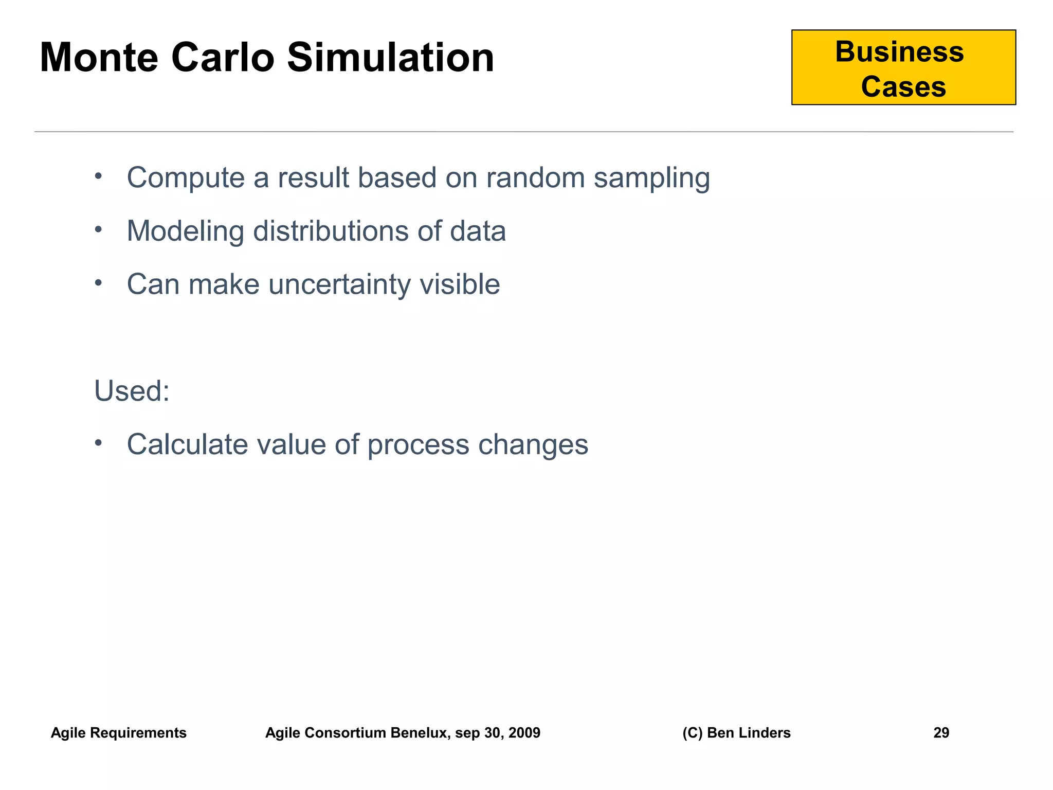 Monte Carlo Simulation                                                          Business
                                                                                 Cases


     • Compute a result based on random sampling

     • Modeling distributions of data

     • Can make uncertainty visible



     Used:
     • Calculate value of process changes




Agile Requirements   Agile Consortium Benelux, sep 30, 2009   (C) Ben Linders         29
                                                                                           29
 
