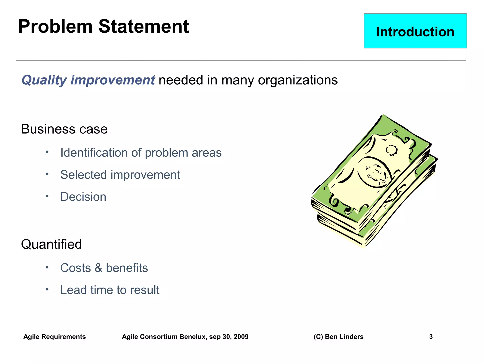 Problem Statement                                                               Introduction


Quality improvement needed in many organizations


Business case
      •   Identification of problem areas
      •   Selected improvement
      •   Decision


Quantified
      •   Costs & benefits
      •   Lead time to result


Agile Requirements   Agile Consortium Benelux, sep 30, 2009   (C) Ben Linders           3
                                                                                               3
 