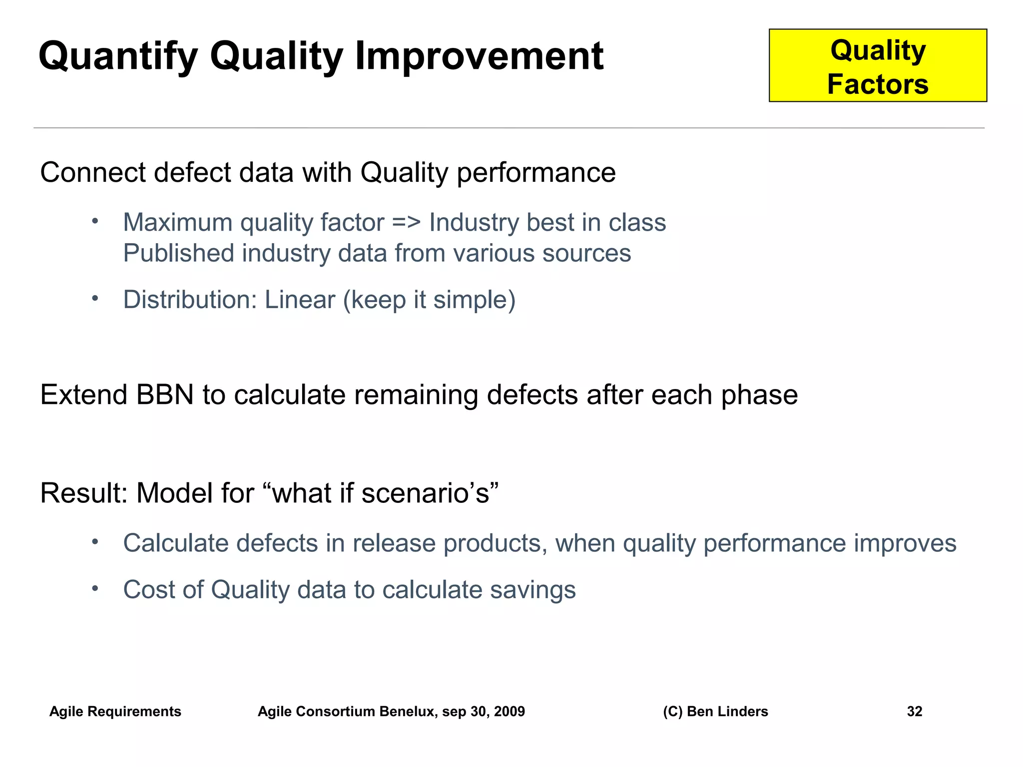 Quantify Quality Improvement                                                     Quality
                                                                                 Factors


Connect defect data with Quality performance
     •    Maximum quality factor => Industry best in class
          Published industry data from various sources
     •    Distribution: Linear (keep it simple)


Extend BBN to calculate remaining defects after each phase


Result: Model for “what if scenario’s”
     •    Calculate defects in release products, when quality performance improves
     •    Cost of Quality data to calculate savings



Agile Requirements    Agile Consortium Benelux, sep 30, 2009   (C) Ben Linders        32
                                                                                           32
 