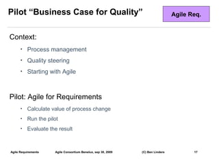 Pilot “Business Case for Quality”                                               Agile Req.


Context:
      • Process management

      • Quality steering

      • Starting with Agile



Pilot: Agile for Requirements
      •   Calculate value of process change
      •   Run the pilot
      •   Evaluate the result



Agile Requirements   Agile Consortium Benelux, sep 30, 2009   (C) Ben Linders          17
                                                                                             17
 
