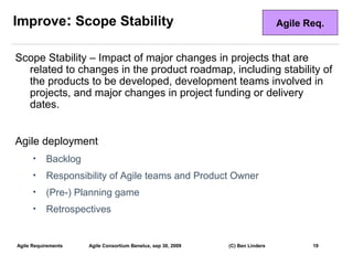 Improve: Scope Stability                                                        Agile Req.


Scope Stability – Impact of major changes in projects that are
  related to changes in the product roadmap, including stability of
  the products to be developed, development teams involved in
  projects, and major changes in project funding or delivery
  dates.


Agile deployment
      •    Backlog
      •    Responsibility of Agile teams and Product Owner
      •    (Pre-) Planning game
      •    Retrospectives


Agile Requirements   Agile Consortium Benelux, sep 30, 2009   (C) Ben Linders          19
                                                                                             19
 