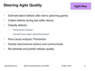 Steering Agile Quality                                                           Agile Req.


•    Estimate latent defects after demo (planning game)
•    Collect defects during test (after demo).
•    Classify defects:
      •    “introduction phase“
      •    “should have been detected phase”
•    Root cause analysis: Prevention
•    Decide improvement actions and communicate
•    Re-estimate and predict release quality.




Agile Requirements    Agile Consortium Benelux, sep 30, 2009   (C) Ben Linders          21
                                                                                              21
 