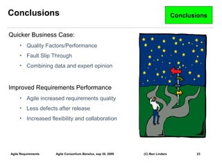 Conclusions                                                                      Conclusions


Quicker Business Case:
     •    Quality Factors/Performance
     •    Fault Slip Through
     •    Combining data and expert opinion


Improved Requirements Performance
     •    Agile increased requirements quality
     •    Less defects after release
     •    Increased flexibility and collaboration




Agile Requirements    Agile Consortium Benelux, sep 30, 2009   (C) Ben Linders          23
                                                                                               23
 