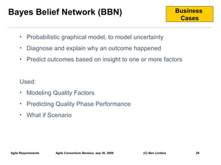 Bayes Belief Network (BBN)                                                      Business
                                                                                 Cases


     • Probabilistic graphical model, to model uncertainty

     • Diagnose and explain why an outcome happened

     • Predict outcomes based on insight to one or more factors



     Used:
     • Modeling Quality Factors

     • Predicting Quality Phase Performance

     • What if Scenario




Agile Requirements   Agile Consortium Benelux, sep 30, 2009   (C) Ben Linders         28
                                                                                           28
 