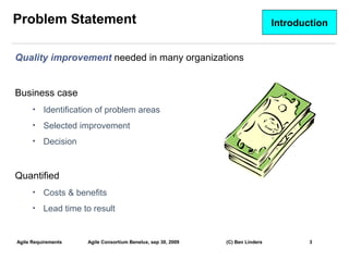 Problem Statement                                                               Introduction


Quality improvement needed in many organizations


Business case
      •   Identification of problem areas
      •   Selected improvement
      •   Decision


Quantified
      •   Costs & benefits
      •   Lead time to result


Agile Requirements   Agile Consortium Benelux, sep 30, 2009   (C) Ben Linders           3
                                                                                               3
 