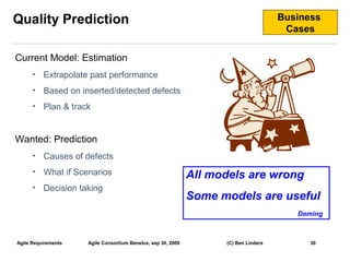 Quality Prediction                                                                    Business
                                                                                       Cases

Current Model: Estimation
      •   Extrapolate past performance
      •   Based on inserted/detected defects
      •   Plan & track


Wanted: Prediction
      •   Causes of defects
      •   What if Scenarios                                   All models are wrong
      •   Decision taking
                                                              Some models are useful
                                                                                         Deming



Agile Requirements   Agile Consortium Benelux, sep 30, 2009         (C) Ben Linders         30
                                                                                                  30
 